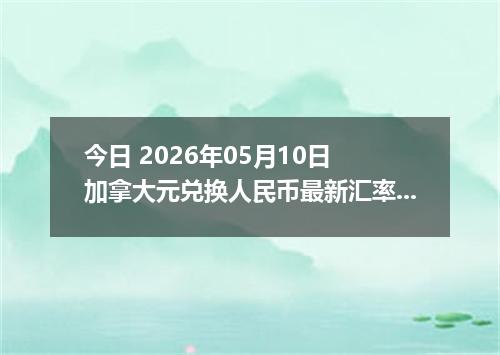 今日 2026年05月10日 加拿大元兑换人民币最新汇率行情