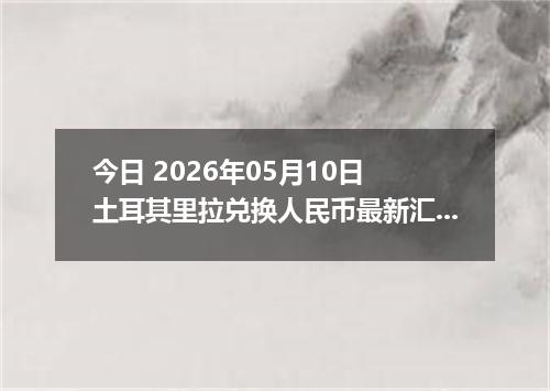 今日 2026年05月10日 土耳其里拉兑换人民币最新汇率行情