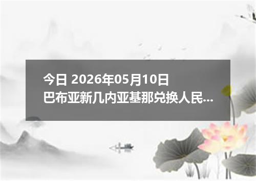 今日 2026年05月10日 巴布亚新几内亚基那兑换人民币最新汇率行情