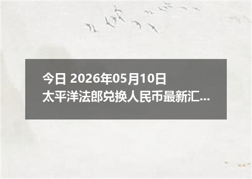 今日 2026年05月10日 太平洋法郎兑换人民币最新汇率行情