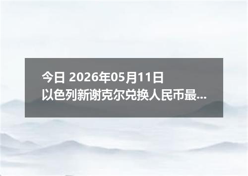 今日 2026年05月11日 以色列新谢克尔兑换人民币最新汇率行情