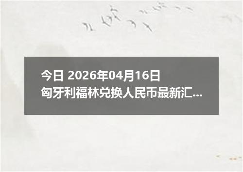 今日 2026年04月16日 匈牙利福林兑换人民币最新汇率行情