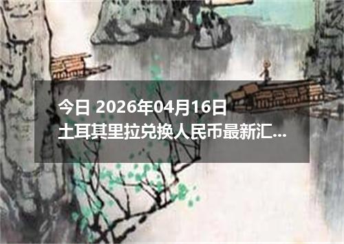 今日 2026年04月16日 土耳其里拉兑换人民币最新汇率行情