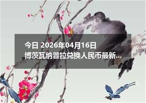 今日 2026年04月16日 博茨瓦纳普拉兑换人民币最新汇率行情