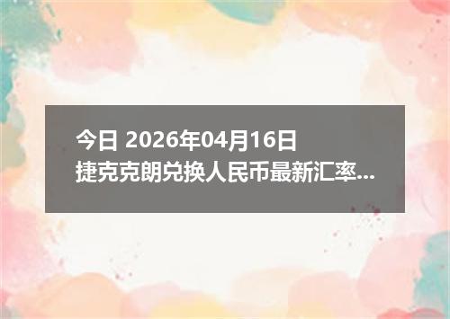 今日 2026年04月16日 捷克克朗兑换人民币最新汇率行情