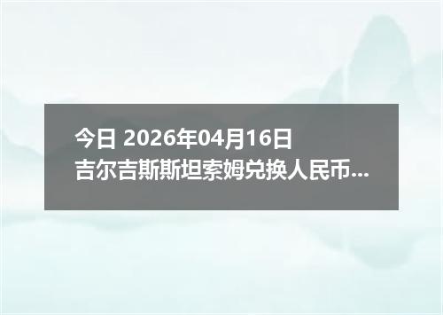 今日 2026年04月16日 吉尔吉斯斯坦索姆兑换人民币最新汇率行情