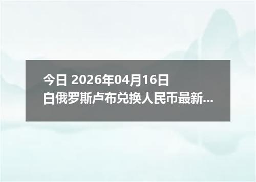 今日 2026年04月16日 白俄罗斯卢布兑换人民币最新汇率行情