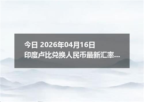 今日 2026年04月16日 印度卢比兑换人民币最新汇率行情