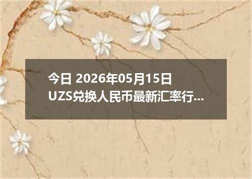 今日 2026年05月15日 UZS兑换人民币最新汇率行情