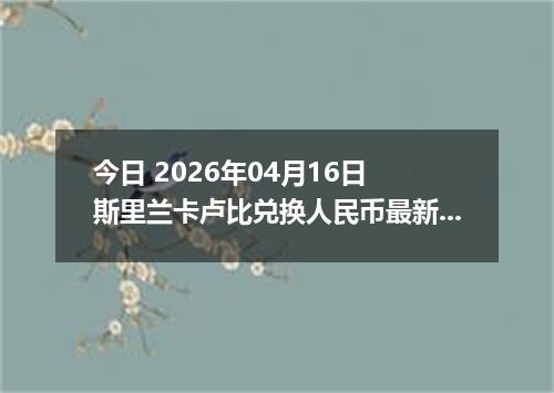 今日 2026年04月16日 斯里兰卡卢比兑换人民币最新汇率行情