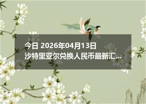 今日 2026年04月13日 沙特里亚尔兑换人民币最新汇率行情