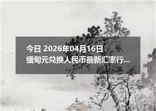 今日 2026年04月16日 缅甸元兑换人民币最新汇率行情