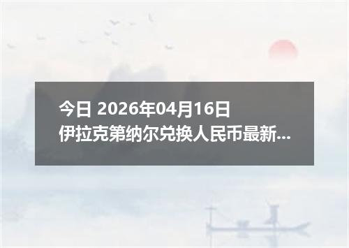 今日 2026年04月16日 伊拉克第纳尔兑换人民币最新汇率行情