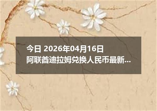 今日 2026年04月16日 阿联酋迪拉姆兑换人民币最新汇率行情