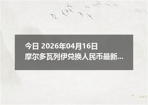 今日 2026年04月16日 摩尔多瓦列伊兑换人民币最新汇率行情