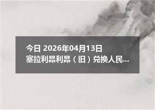 今日 2026年04月13日 塞拉利昂利昂（旧）兑换人民币最新汇率行情