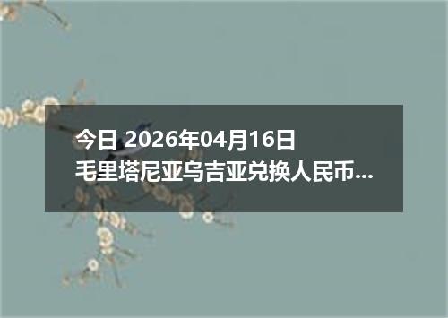 今日 2026年04月16日 毛里塔尼亚乌吉亚兑换人民币最新汇率行情