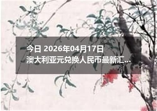 今日 2026年04月17日 澳大利亚元兑换人民币最新汇率行情