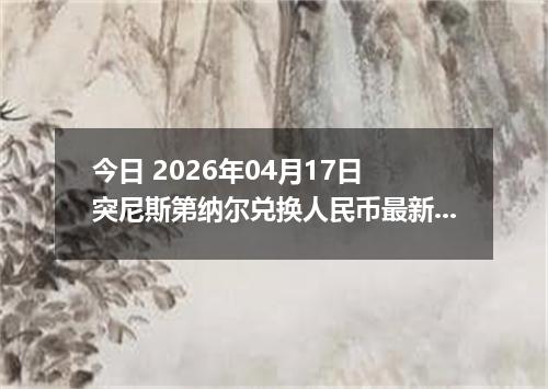 今日 2026年04月17日 突尼斯第纳尔兑换人民币最新汇率行情
