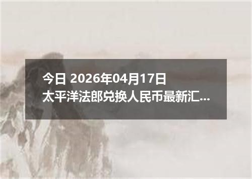 今日 2026年04月17日 太平洋法郎兑换人民币最新汇率行情