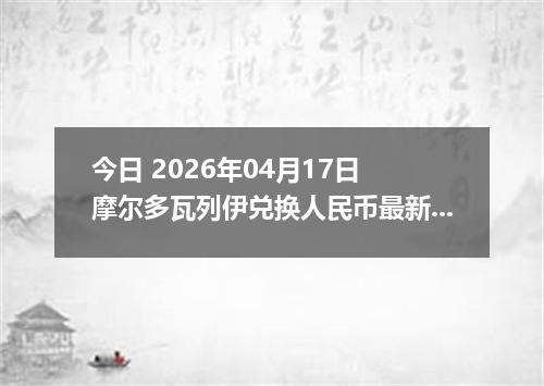 今日 2026年04月17日 摩尔多瓦列伊兑换人民币最新汇率行情