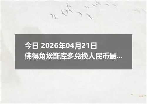 今日 2026年04月21日 佛得角埃斯库多兑换人民币最新汇率行情