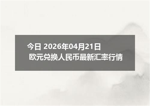 今日 2026年04月21日 欧元兑换人民币最新汇率行情