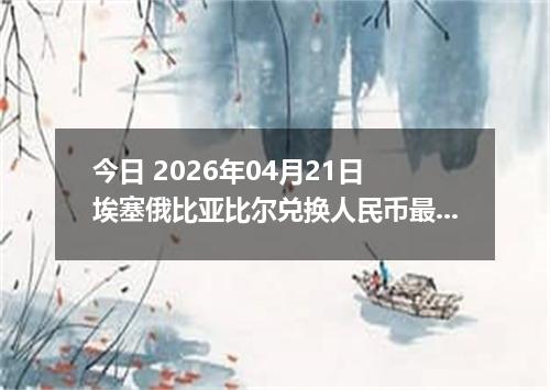 今日 2026年04月21日 埃塞俄比亚比尔兑换人民币最新汇率行情