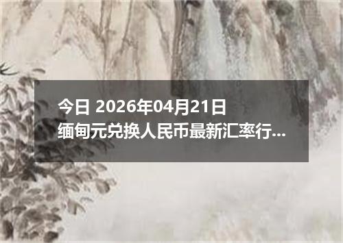 今日 2026年04月21日 缅甸元兑换人民币最新汇率行情