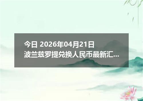 今日 2026年04月21日 波兰兹罗提兑换人民币最新汇率行情