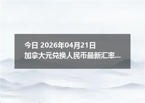 今日 2026年04月21日 加拿大元兑换人民币最新汇率行情