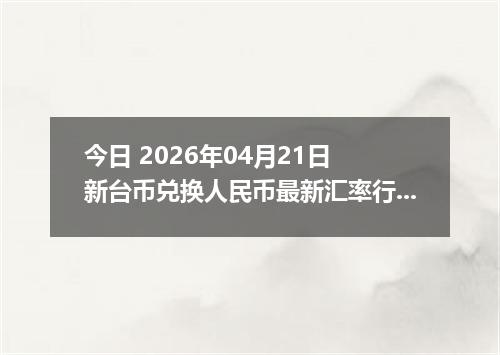 今日 2026年04月21日 新台币兑换人民币最新汇率行情