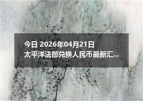 今日 2026年04月21日 太平洋法郎兑换人民币最新汇率行情