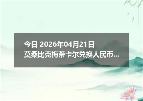 今日 2026年04月21日 莫桑比克梅蒂卡尔兑换人民币最新汇率行情