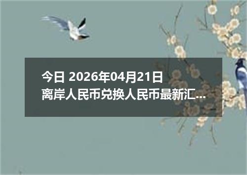 今日 2026年04月21日 离岸人民币兑换人民币最新汇率行情