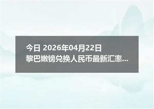 今日 2026年04月22日 黎巴嫩镑兑换人民币最新汇率行情
