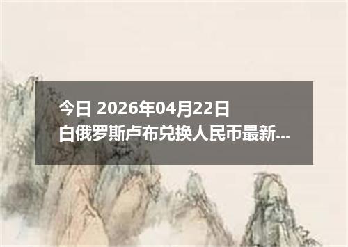 今日 2026年04月22日 白俄罗斯卢布兑换人民币最新汇率行情
