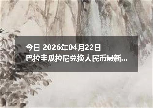 今日 2026年04月22日 巴拉圭瓜拉尼兑换人民币最新汇率行情
