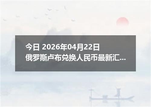 今日 2026年04月22日 俄罗斯卢布兑换人民币最新汇率行情