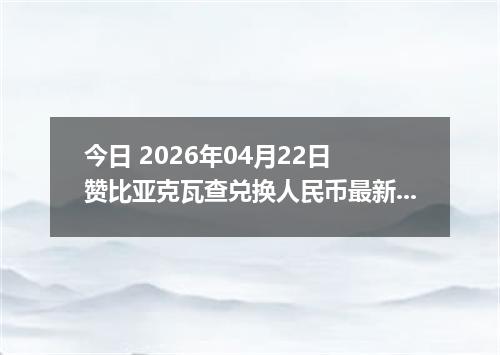 今日 2026年04月22日 赞比亚克瓦查兑换人民币最新汇率行情
