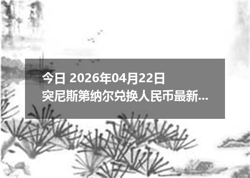 今日 2026年04月22日 突尼斯第纳尔兑换人民币最新汇率行情