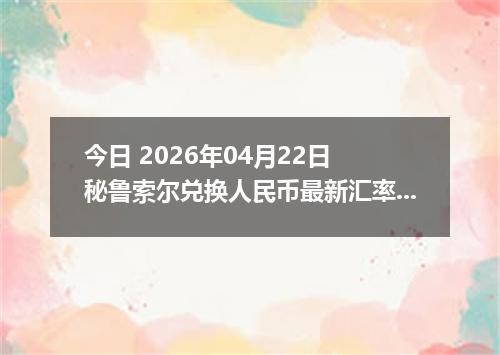 今日 2026年04月22日 秘鲁索尔兑换人民币最新汇率行情