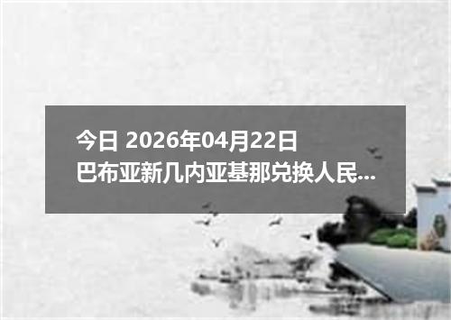 今日 2026年04月22日 巴布亚新几内亚基那兑换人民币最新汇率行情