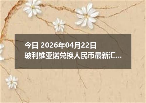 今日 2026年04月22日 玻利维亚诺兑换人民币最新汇率行情