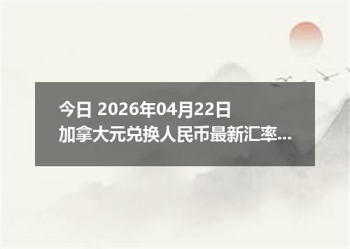 今日 2026年04月22日 加拿大元兑换人民币最新汇率行情