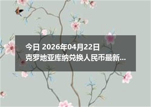 今日 2026年04月22日 克罗地亚库纳兑换人民币最新汇率行情