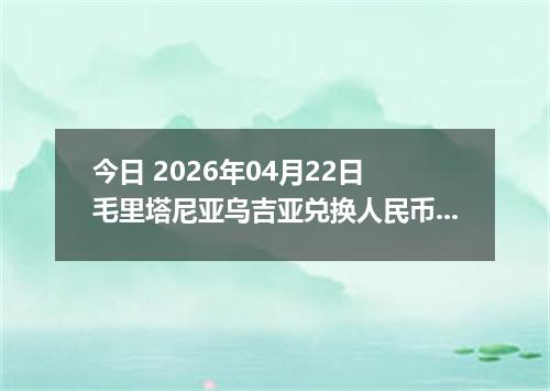 今日 2026年04月22日 毛里塔尼亚乌吉亚兑换人民币最新汇率行情