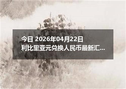 今日 2026年04月22日 利比里亚元兑换人民币最新汇率行情