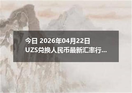 今日 2026年04月22日 UZS兑换人民币最新汇率行情