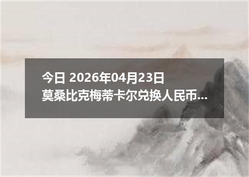 今日 2026年04月23日 莫桑比克梅蒂卡尔兑换人民币最新汇率行情